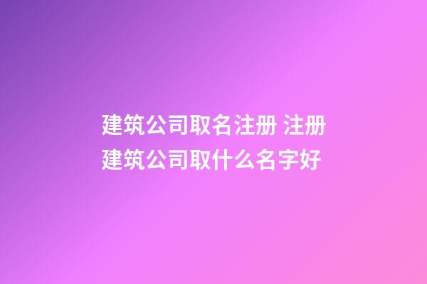 建筑公司取名注册 注册建筑公司取什么名字好